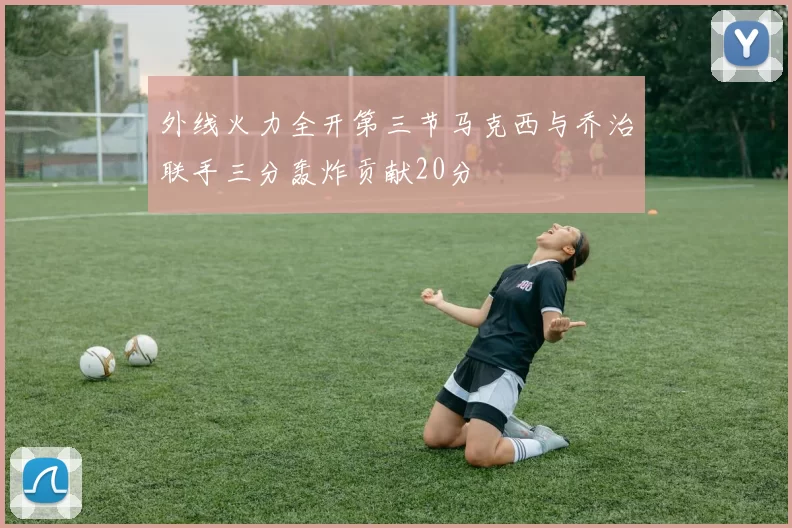 外线火力全开第三节马克西与乔治联手三分轰炸贡献20分