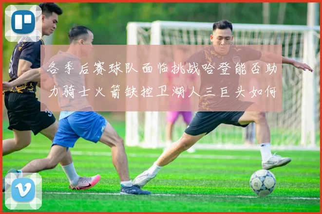 各季后赛球队面临挑战哈登能否助力骑士火箭缺控卫湖人三巨头如何共存