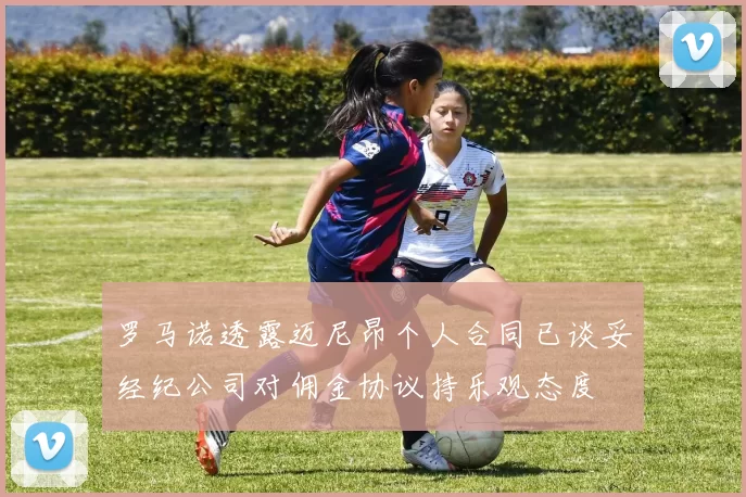 罗马诺透露迈尼昂个人合同已谈妥经纪公司对佣金协议持乐观态度