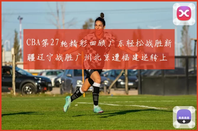 CBA第27轮精彩回顾广东轻松战胜新疆辽宁战胜广州北京遭福建逆转上海击败山东