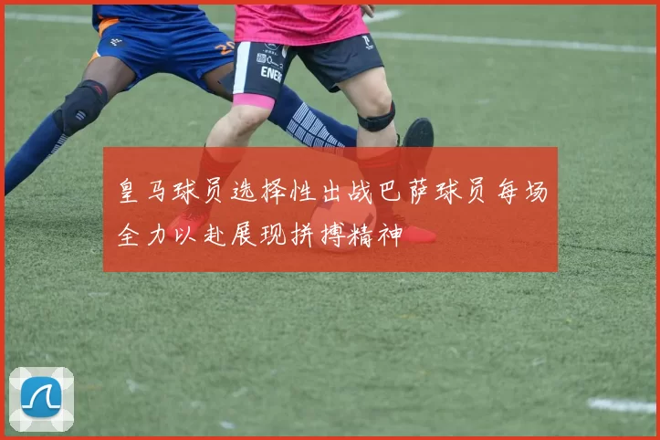 皇马球员选择性出战巴萨球员每场全力以赴展现拼搏精神