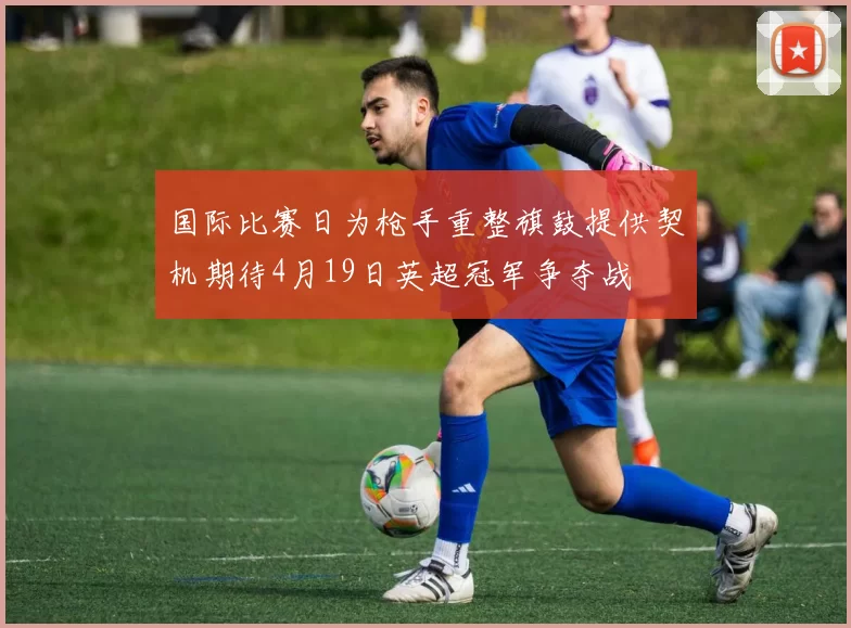 国际比赛日为枪手重整旗鼓提供契机期待4月19日英超冠军争夺战