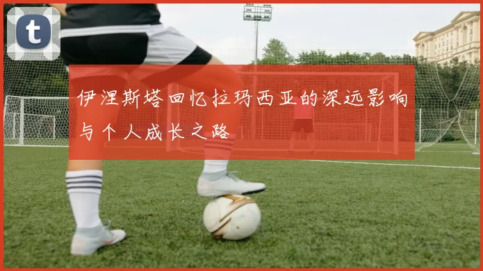 伊涅斯塔回忆拉玛西亚的深远影响与个人成长之路