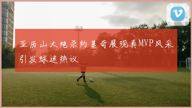 亚历山大绝杀约基奇展现真MVP风采引发球迷热议