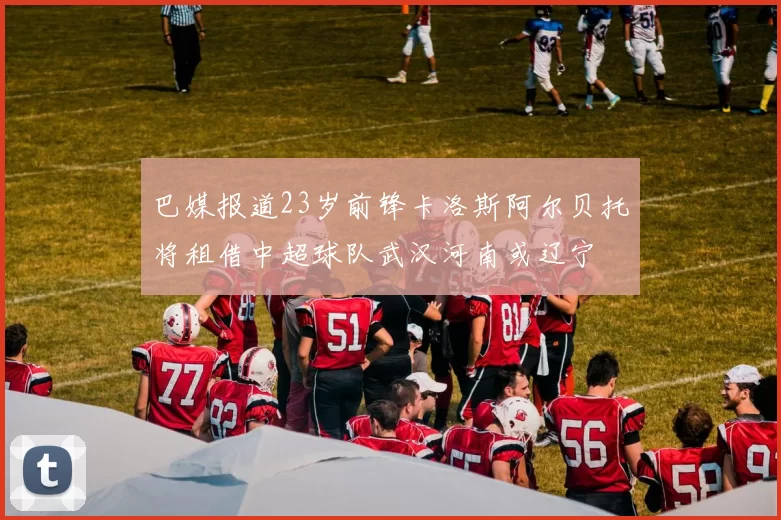 巴媒报道23岁前锋卡洛斯阿尔贝托将租借中超球队武汉河南或辽宁