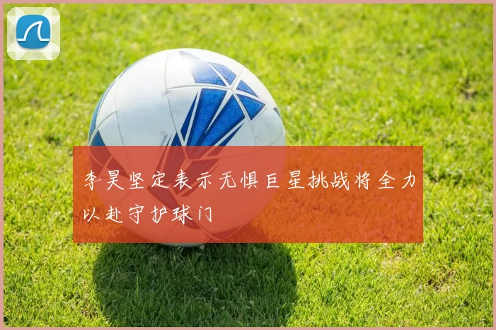 李昊坚定表示无惧巨星挑战将全力以赴守护球门