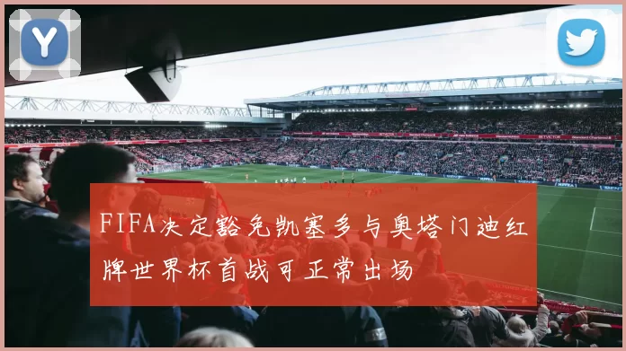 FIFA决定豁免凯塞多与奥塔门迪红牌世界杯首战可正常出场