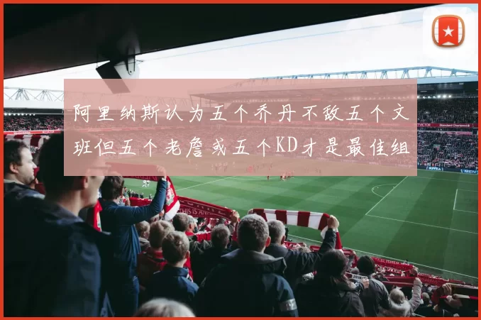 阿里纳斯认为五个乔丹不敌五个文班但五个老詹或五个KD才是最佳组合