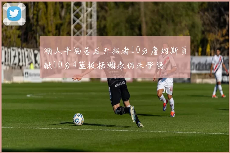 湖人半场落后开拓者10分詹姆斯贡献10分4篮板杨瀚森仍未登场