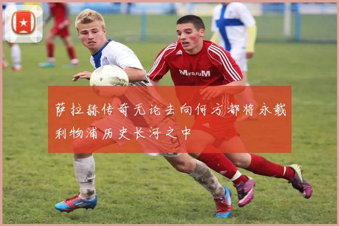 萨拉赫传奇无论去向何方都将永载利物浦历史长河之中