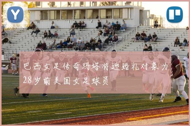 巴西女足传奇玛塔将迎婚礼对象为28岁前美国女足球员