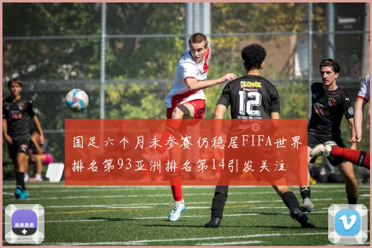国足六个月未参赛仍稳居FIFA世界排名第93亚洲排名第14引发关注